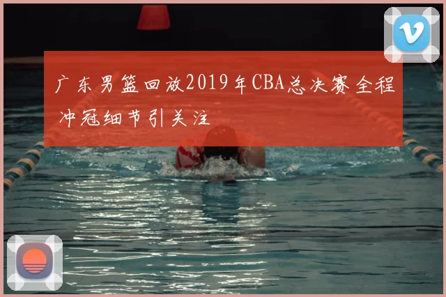 广东男篮回放2019年CBA总决赛全程 冲冠细节引关注