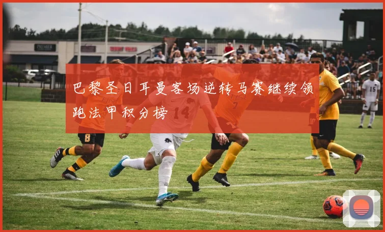 巴黎圣日耳曼客场逆转马赛继续领跑法甲积分榜