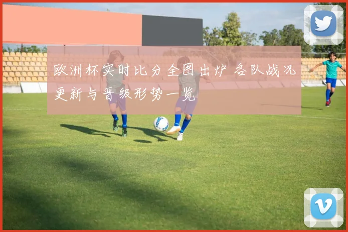 欧洲杯实时比分全图出炉 各队战况更新与晋级形势一览