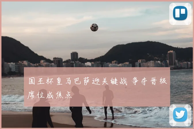 国王杯皇马巴萨迎关键战 争夺晋级席位成焦点