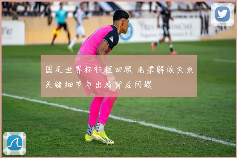 国足世界杯征程回顾 老梁解读失利关键细节与出局背后问题