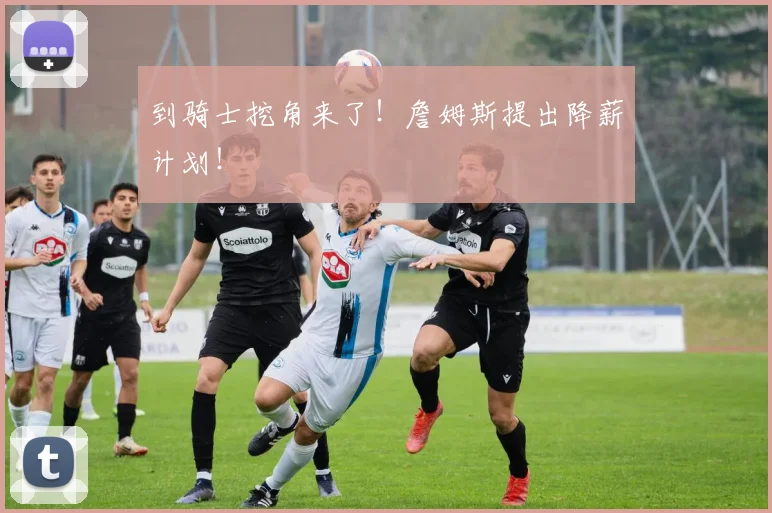 到骑士挖角来了!詹姆斯提出降薪计划!