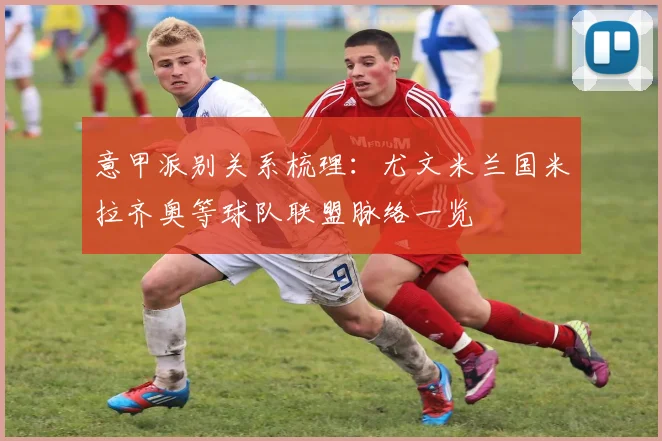 意甲派别关系梳理：尤文米兰国米拉齐奥等球队联盟脉络一览