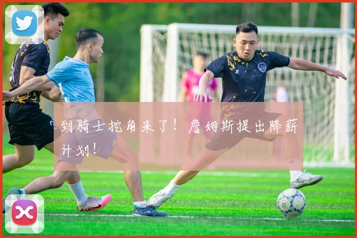 到骑士挖角来了!詹姆斯提出降薪计划!