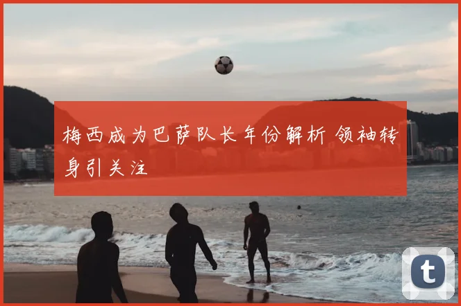 梅西成为巴萨队长年份解析 领袖转身引关注