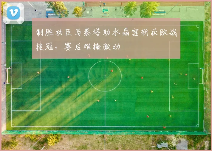 制胜功臣马泰塔助水晶宫斩获欧战桂冠,赛后难掩激动