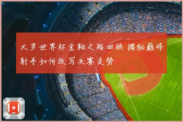 大罗世界杯金靴之路回顾 揭秘巅峰射手如何改写决赛走势