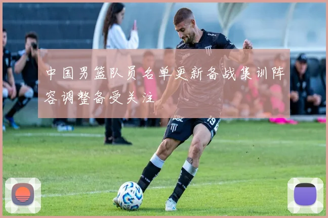 中国男篮队员名单更新备战集训阵容调整备受关注