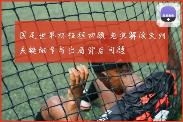 国足世界杯征程回顾 老梁解读失利关键细节与出局背后问题