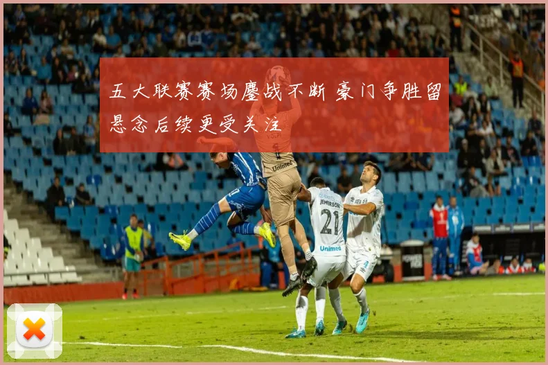 五大联赛赛场鏖战不断 豪门争胜留悬念后续更受关注