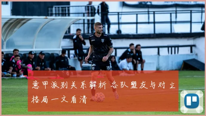 意甲派别关系解析 各队盟友与对立格局一文看清