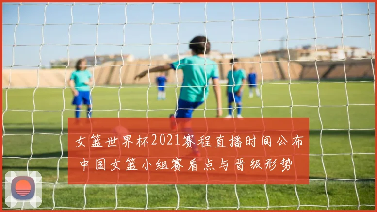 女篮世界杯2021赛程直播时间公布 中国女篮小组赛看点与晋级形势