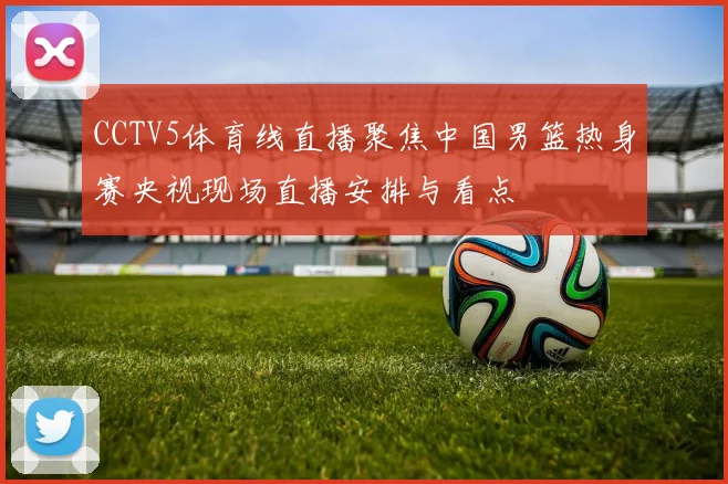 CCTV5体育线直播聚焦中国男篮热身赛央视现场直播安排与看点