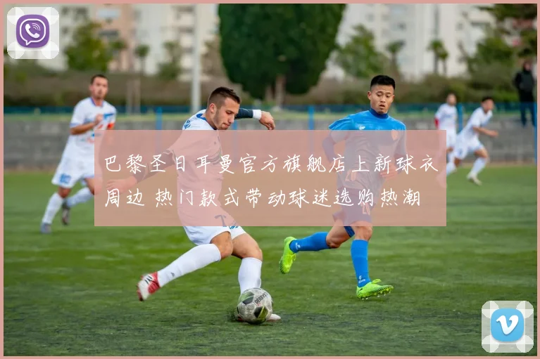 巴黎圣日耳曼官方旗舰店上新球衣周边 热门款式带动球迷选购热潮
