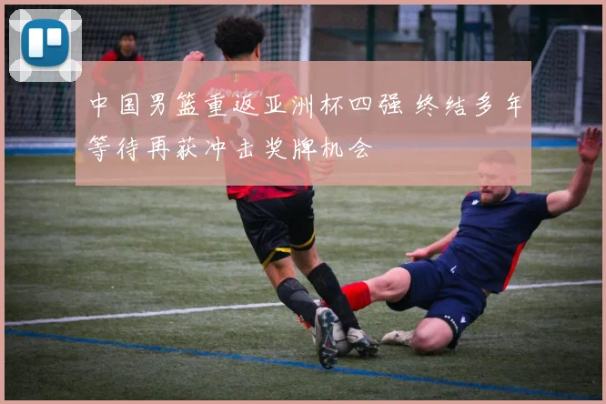中国男篮重返亚洲杯四强 终结多年等待再获冲击奖牌机会