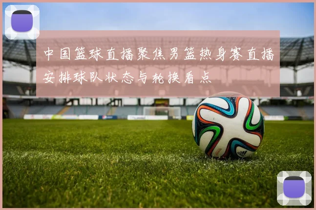 中国篮球直播聚焦男篮热身赛直播安排球队状态与轮换看点