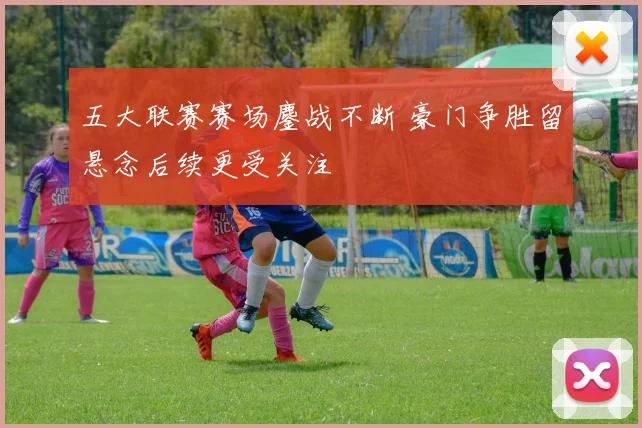 五大联赛赛场鏖战不断 豪门争胜留悬念后续更受关注