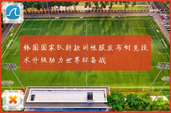 韩国国家队新款训练服发布耐克技术升级助力世界杯备战