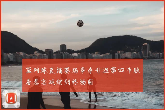 篮网球直播赛场争夺升温第四节胶着悬念延续到终场前