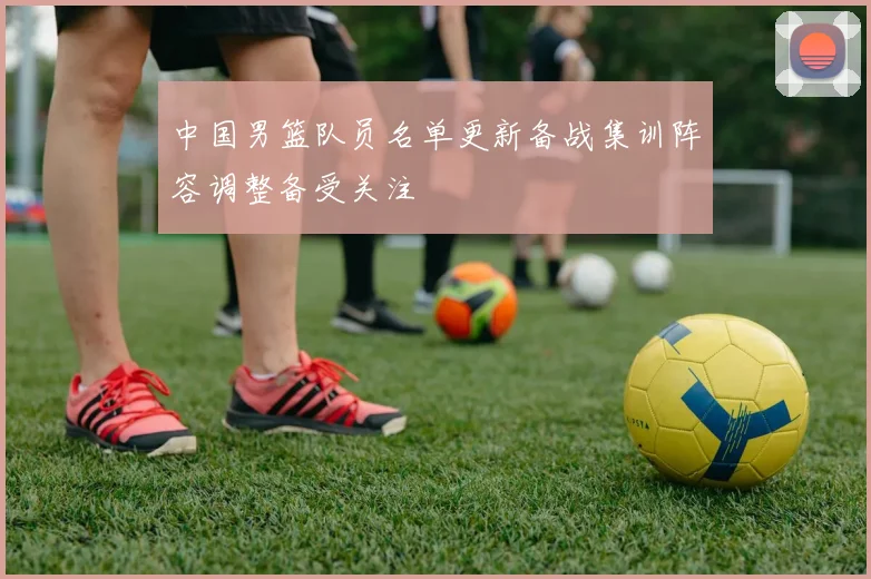 中国男篮队员名单更新备战集训阵容调整备受关注