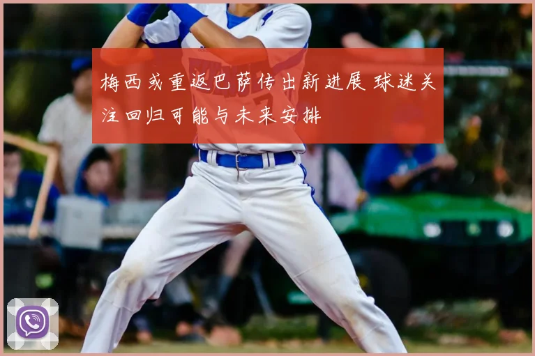 梅西或重返巴萨传出新进展 球迷关注回归可能与未来安排