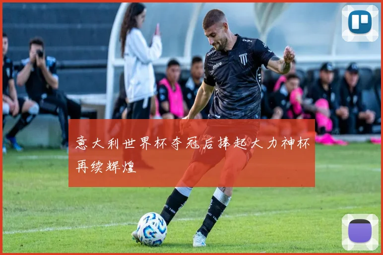 意大利世界杯夺冠后捧起大力神杯再续辉煌