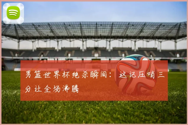 男篮世界杯绝杀瞬间：这记压哨三分让全场沸腾