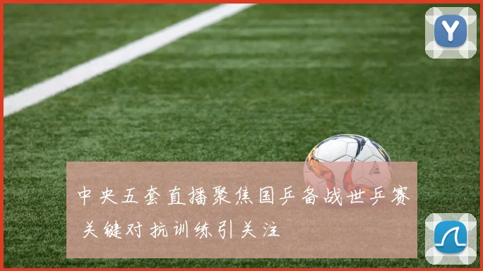 中央五套直播聚焦国乒备战世乒赛 关键对抗训练引关注