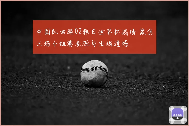 中国队回顾02韩日世界杯战绩 聚焦三场小组赛表现与出线遗憾
