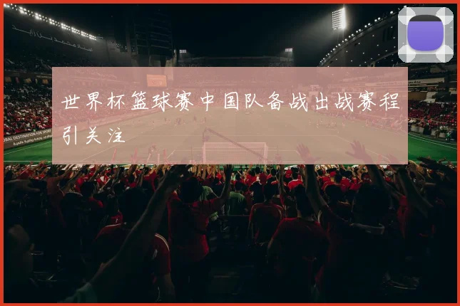 世界杯篮球赛中国队备战出战赛程引关注