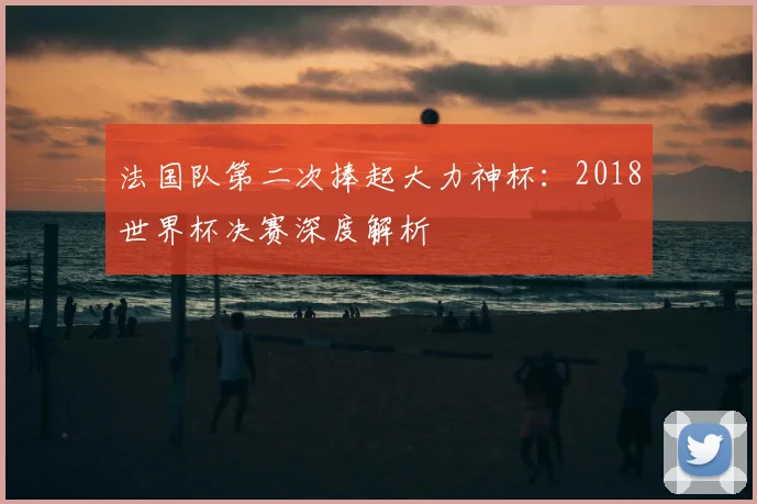 法国队第二次捧起大力神杯：2018世界杯决赛深度解析