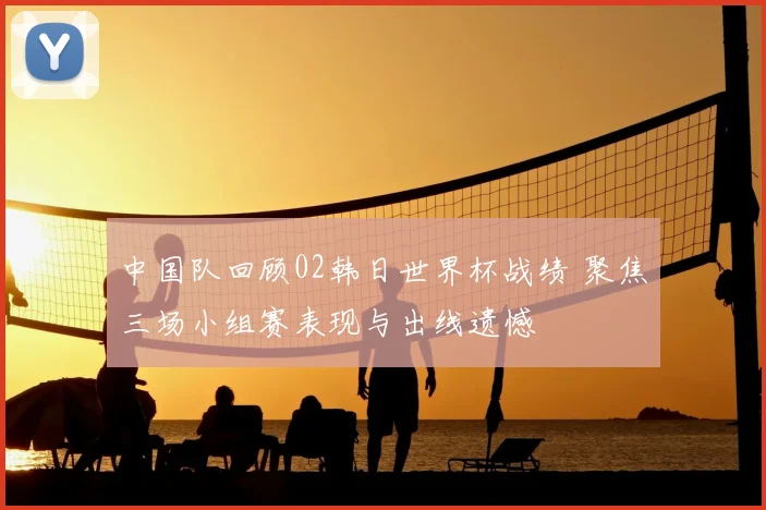 中国队回顾02韩日世界杯战绩 聚焦三场小组赛表现与出线遗憾