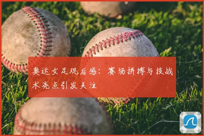 奥运女足观后感：赛场拼搏与技战术亮点引发关注