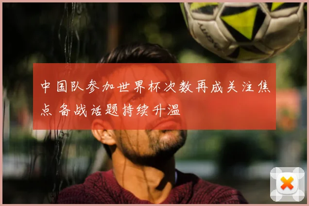 中国队参加世界杯次数再成关注焦点 备战话题持续升温