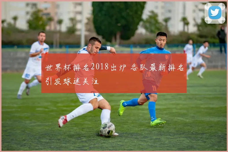世界杯排名2018出炉 各队最新排名引发球迷关注
