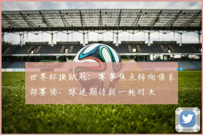 世界杯换欧冠：赛事焦点转向俱乐部赛场，球迷期待新一轮对决