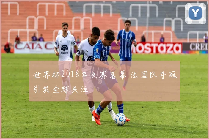 世界杯2018年决赛落幕 法国队夺冠引发全球关注