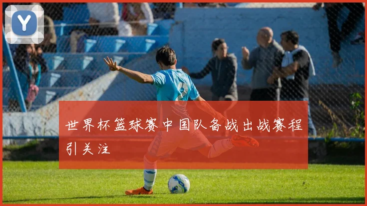 世界杯篮球赛中国队备战出战赛程引关注