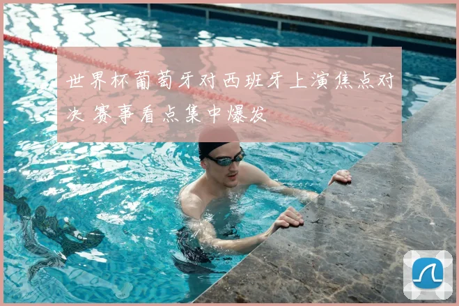 世界杯葡萄牙对西班牙上演焦点对决 赛事看点集中爆发
