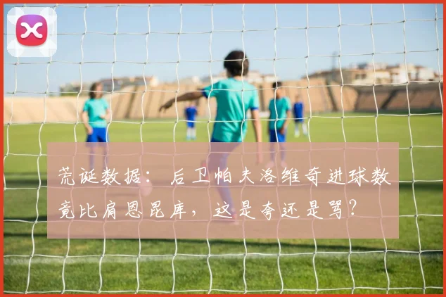 荒诞数据:后卫帕夫洛维奇进球数竟比肩恩昆库,这是夸还是骂?