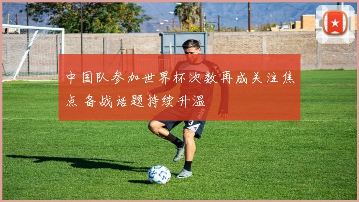 中国队参加世界杯次数再成关注焦点 备战话题持续升温