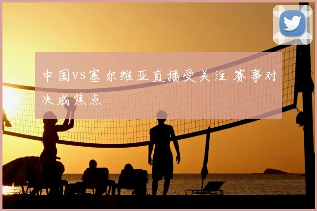 中国vs塞尔维亚直播受关注 赛事对决成焦点