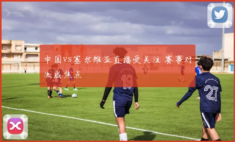 中国vs塞尔维亚直播受关注 赛事对决成焦点