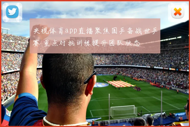 央视体育app直播聚焦国乒备战世乒赛 重点对抗训练提升团队状态
