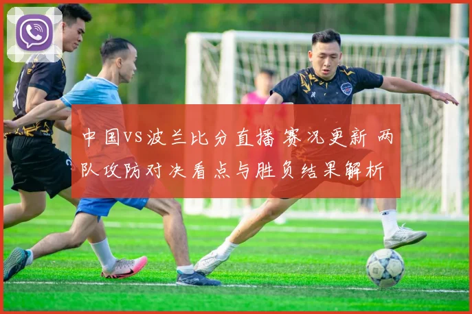 中国vs波兰比分直播 赛况更新 两队攻防对决看点与胜负结果解析