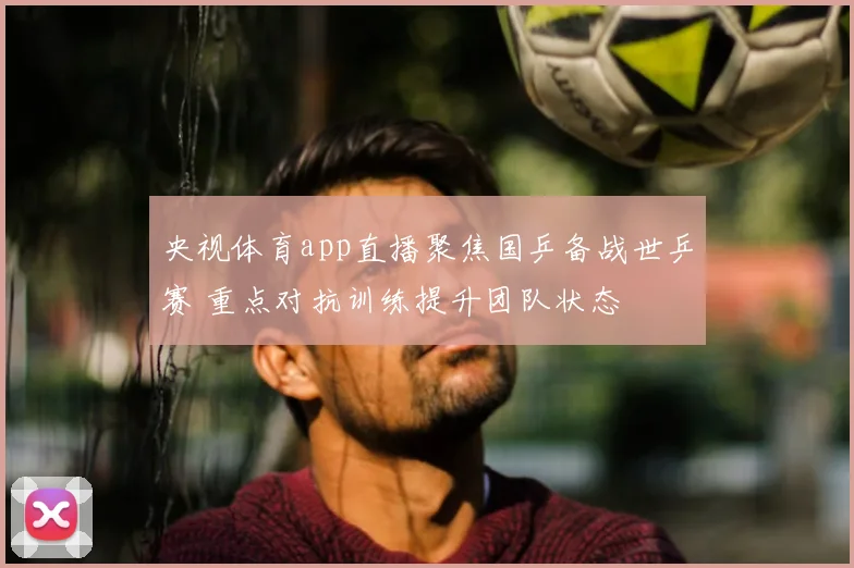 央视体育app直播聚焦国乒备战世乒赛 重点对抗训练提升团队状态