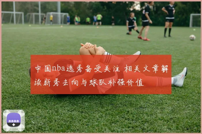 中国nba选秀备受关注 相关文章解读新秀去向与球队补强价值